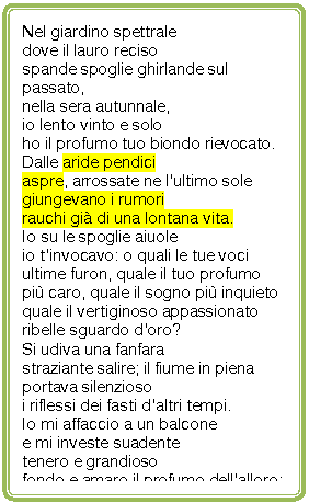 Rounded Rectangle: Nel giardino spettrale 
dove il lauro reciso
spande spoglie ghirlande sul passato,
nella sera autunnale,
io lento vinto e solo 
ho il profumo tuo biondo rievocato.
Dalle aride pendici
aspre, arrossate ne l'ultimo sole
giungevano i rumori
rauchi gi di una lontana vita.
Io su le spoglie aiuole
io t'invocavo: o quali le tue voci
ultime furon, quale il tuo profumo
pi caro, quale il sogno pi inquieto
quale il vertiginoso appassionato
ribelle sguardo d'oro?
Si udiva una fanfara
straziante salire; il fiume in piena
portava silenzioso
i riflessi dei fasti d'altri tempi.
Io mi affaccio a un balcone
e mi investe suadente
tenero e grandioso
fondo e amaro il profumo dell'alloro:
ed ella mi  presente
(tra le statue spettrali del tramonto).


